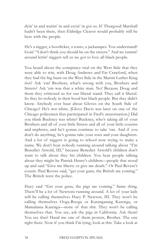 dyin’ in and waitin’ in and eryin’ in got us. If Thurgood Marshall hadn’t been there, then Eldridge Cleaver would probably still be hete with the people.  He’s anigger, a bootlicker,  tonto, a jackanapes. You understand? Goin’ “I don’e think you should be on the streets.” And we runnin’ around lettin’ niggers tell us we got to love all black people.  You heard about the conspiracy trial on the West Side that they were able to win, with Doug Andrews and Fat Crawford, when they had the big burn on the West Side in the Martin Luther King rio? Ask ‘em! Brothers, whats wrong with you, Brothers and Sisters? Ask ‘em was that a white man. No! Because Doug and them they criticized us for our liberal stand. They call it liberal So they let nobody in their hood but black people. But they didn’t know. Anybody ever hear about Gloves on the South Side of Chicago? He’s not white. [Glove Davis was later on one of the Chicago policemen that participated in Fred assassination.] Did you think Buckney was white? Buckney, who’s taking all of your Brothers and all of your little Sisters and all of your little cousins and nephews, and he’s gonna continue to take ‘em. Aad if you don’t do anything, he’s gonna take your sons and your daughters. And 2 lot of niggers is going to school now trying to make a name. We don’t hear nobody running around talking about “I’m Benedict Arnold, 111, because Benedict Arnold’s childsen don’t want 1o talk about they his children. You hear people talking about they might be Patrick Henry’s children—people that stood up and said “Give me liberty or give me death.” Or Paul Revere’s cousin. Paul Revere said, “get your guns, the British ate coming” The British were the police.  Huey said “Get your guns, the pigs are coming” Same thing. There’ll be a lot of Newtons running azound. A lot of your kids will be calling themselves Huey P. Newton, I1L. They won’t be calling themselves Ooga-Booga or Karangatng Karenga, or Mamalama Karenga—none of that shit. They won’t be calling themselves that. You see, ask the pigs in California. Ask them! You see that? Hand me one of them posters, Brother. The one ight there. Now if you think I’m lying, look at this. Take a look at  3 FRED HAMPTON SPEAKS 